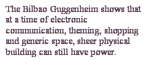 Casella di testo: The Bilbao Guggenheim shows that at a time of electronic communication, theming, shopping and generic space, sheer physical building can still have power.

